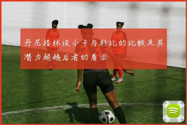 丹尼格林谈小卡与科比的比较及其潜力超越后者的看法