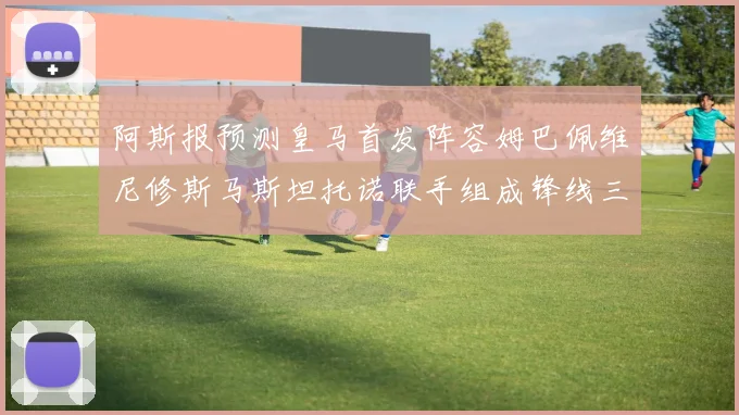 阿斯报预测皇马首发阵容姆巴佩维尼修斯马斯坦托诺联手组成锋线三叉戟