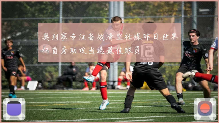 奥利塞专注备战清空社媒昨日世界杯首秀助攻当选最佳球员