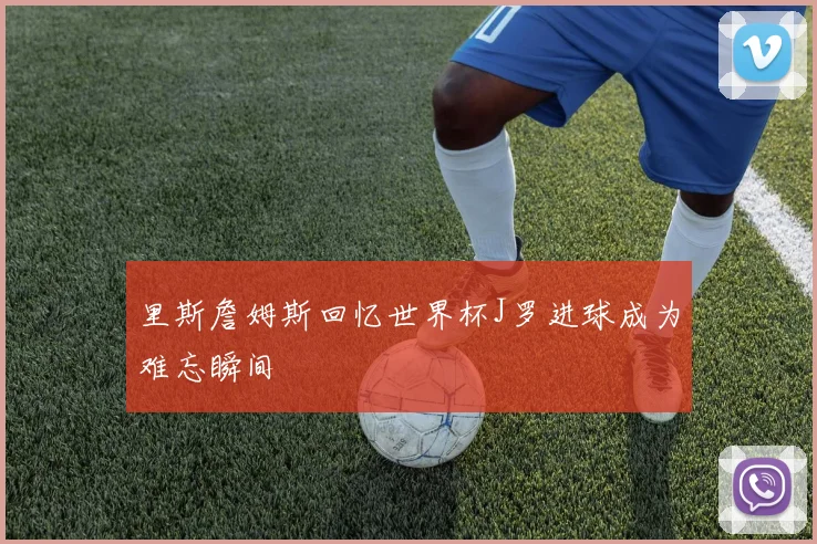 里斯詹姆斯回忆世界杯J罗进球成为难忘瞬间