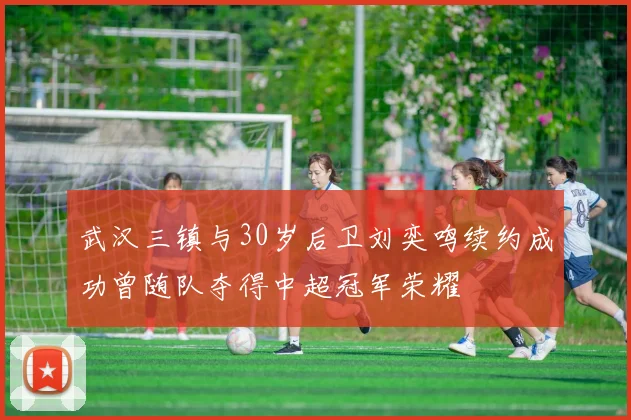 武汉三镇与30岁后卫刘奕鸣续约成功曾随队夺得中超冠军荣耀