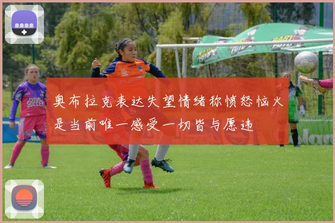 奥布拉克表达失望情绪称愤怒恼火是当前唯一感受一切皆与愿违