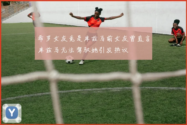 希罗女友竟是库兹马前女友曾直言库兹马无法驾驭她引发热议