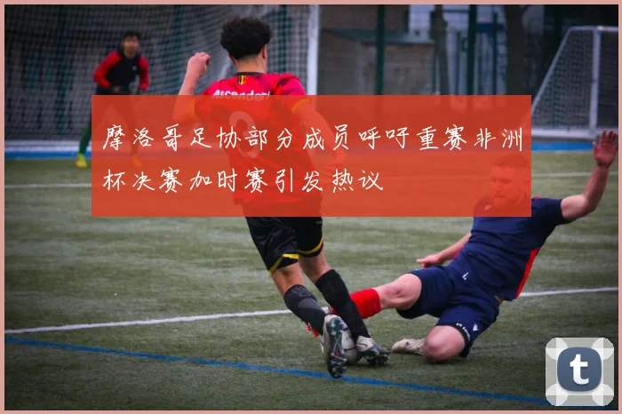 摩洛哥足协部分成员呼吁重赛非洲杯决赛加时赛引发热议