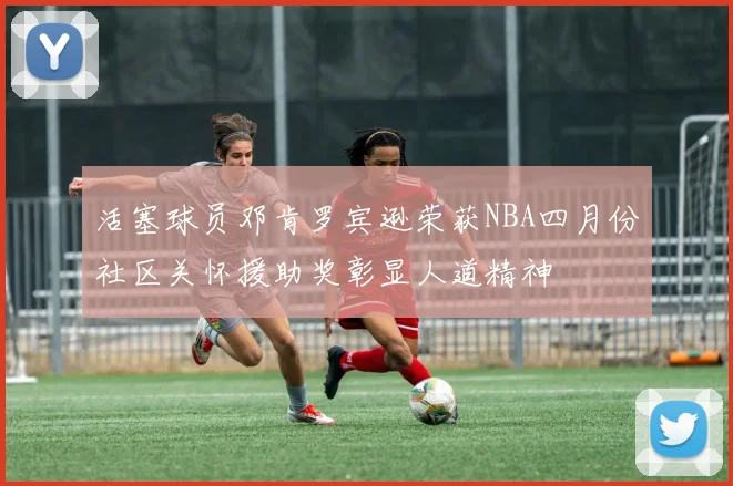 活塞球员邓肯罗宾逊荣获NBA四月份社区关怀援助奖彰显人道精神
