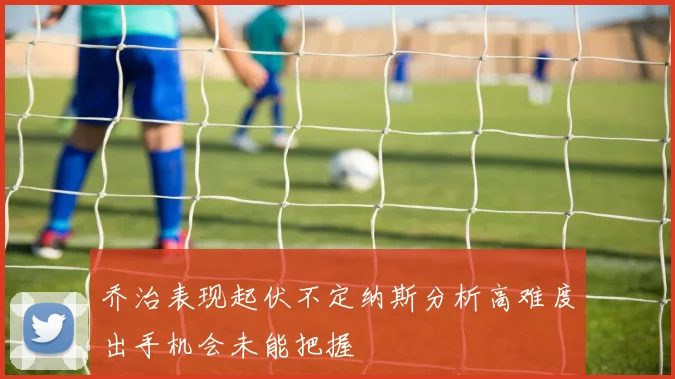 乔治表现起伏不定纳斯分析高难度出手机会未能把握