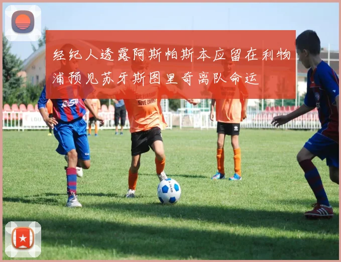 经纪人透露阿斯帕斯本应留在利物浦预见苏牙斯图里奇离队命运