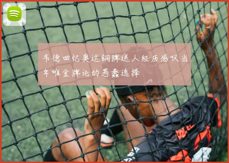 韦德回忆奥运铜牌送人经历感叹当年唯金牌论的愚蠢选择
