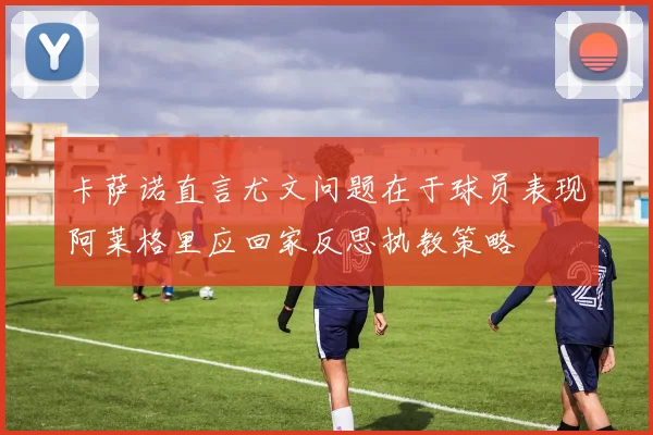 卡萨诺直言尤文问题在于球员表现阿莱格里应回家反思执教策略