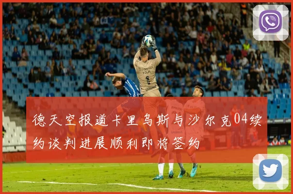 德天空报道卡里乌斯与沙尔克04续约谈判进展顺利即将签约