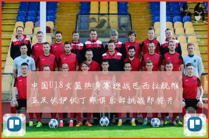 中国U18女篮热身赛迎战巴西拉脱维亚及伏伊伏丁那俱乐部挑战即将开启