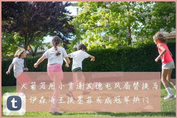 火箭若用小贾谢泼德电风扇替换马卡伊森海王换墨菲或成冠军热门