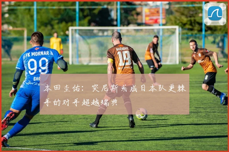 本田圭佑：突尼斯或成日本队更棘手的对手超越瑞典