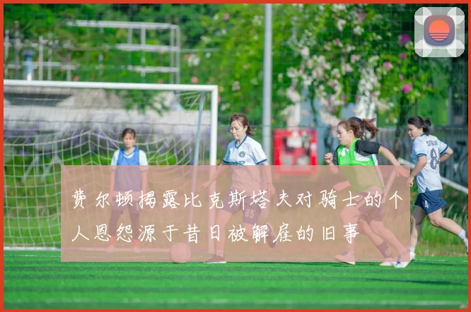 费尔顿揭露比克斯塔夫对骑士的个人恩怨源于昔日被解雇的旧事