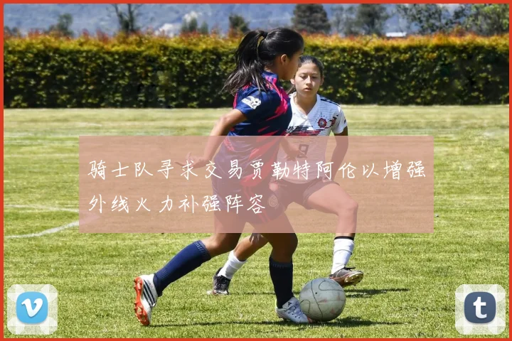 骑士队寻求交易贾勒特阿伦以增强外线火力补强阵容