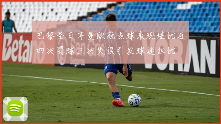 巴黎圣日耳曼欧冠点球表现堪忧近四次罚球三次失误引发球迷担忧