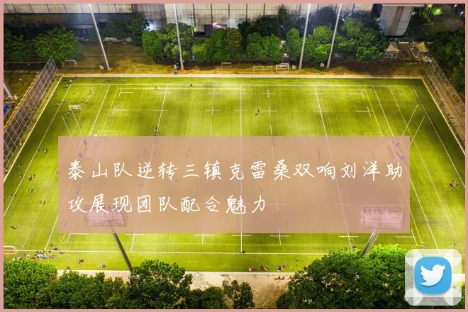 泰山队逆转三镇克雷桑双响刘洋助攻展现团队配合魅力