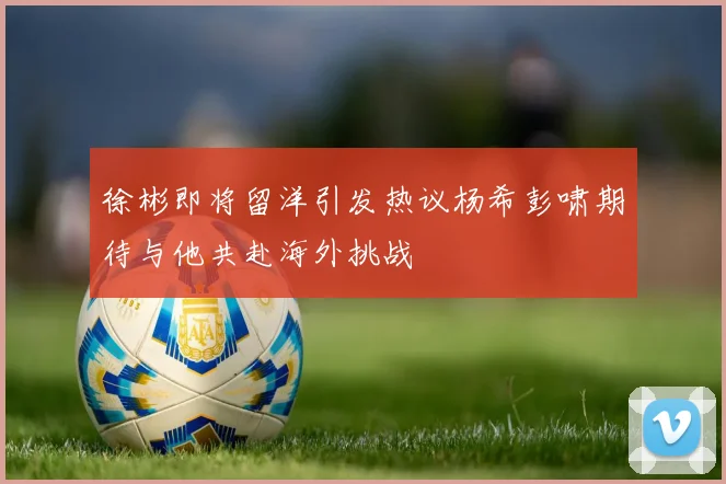 徐彬即将留洋引发热议杨希彭啸期待与他共赴海外挑战