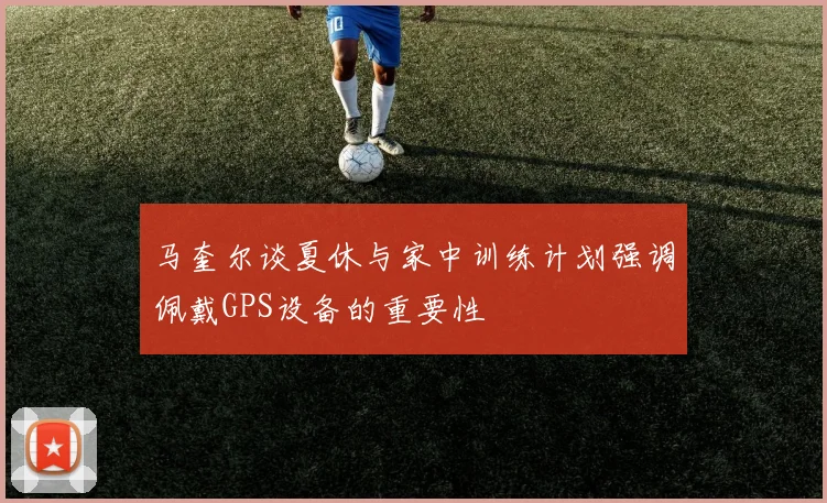 马奎尔谈夏休与家中训练计划强调佩戴GPS设备的重要性