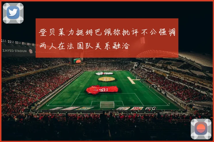 登贝莱力挺姆巴佩称批评不公强调两人在法国队关系融洽